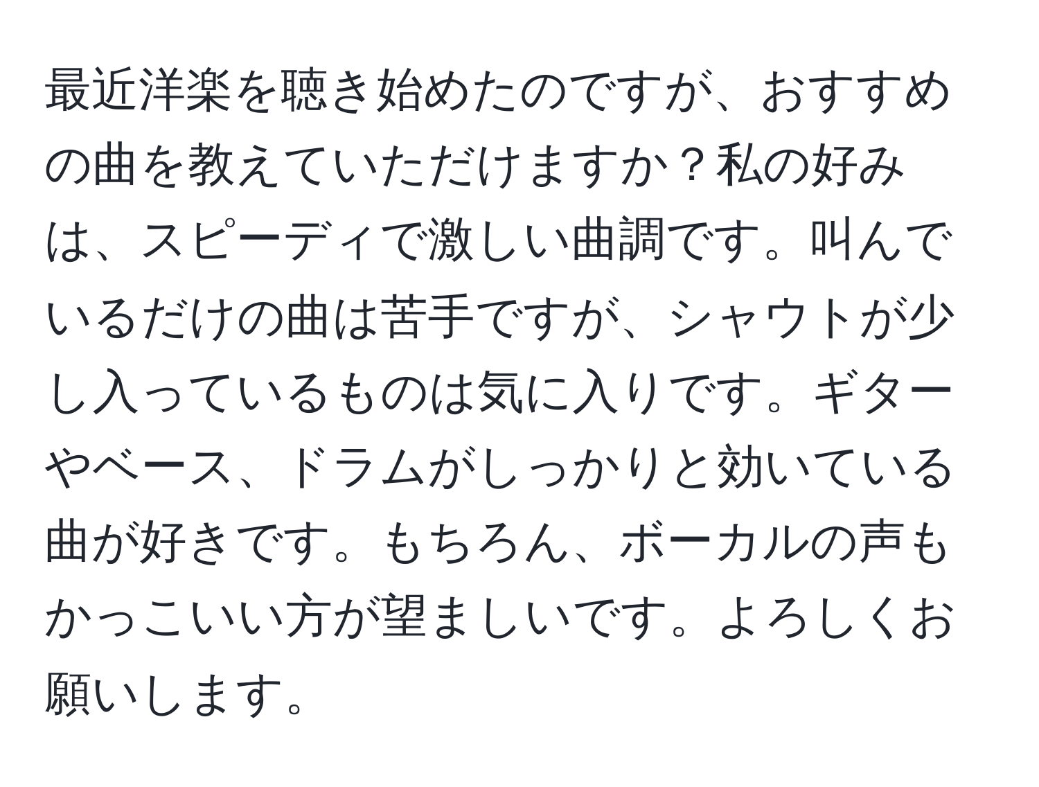 最近洋楽を聴き始めたのですが、おすすめの曲を教えていただけますか？私の好みは、スピーディで激しい曲調です。叫んでいるだけの曲は苦手ですが、シャウトが少し入っているものは気に入りです。ギターやベース、ドラムがしっかりと効いている曲が好きです。もちろん、ボーカルの声もかっこいい方が望ましいです。よろしくお願いします。