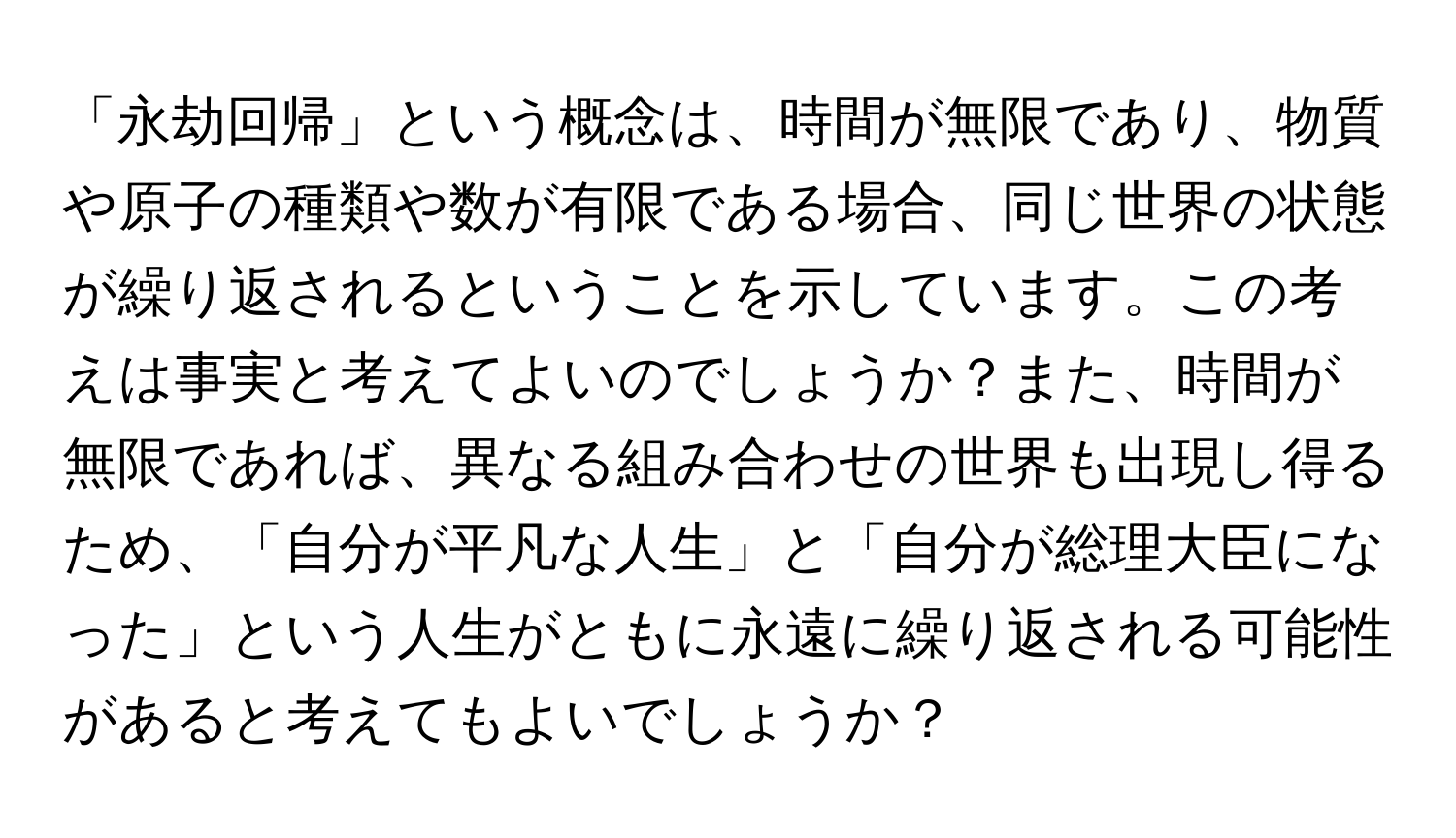 「永劫回帰」という概念は、時間が無限であり、物質や原子の種類や数が有限である場合、同じ世界の状態が繰り返されるということを示しています。この考えは事実と考えてよいのでしょうか？また、時間が無限であれば、異なる組み合わせの世界も出現し得るため、「自分が平凡な人生」と「自分が総理大臣になった」という人生がともに永遠に繰り返される可能性があると考えてもよいでしょうか？