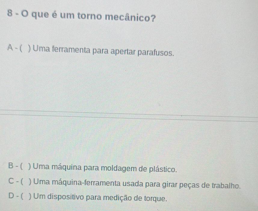 que é um torno mecânico?
A - ( ) Uma ferramenta para apertar parafusos.
B - ( ) Uma máquina para moldagem de plástico.
C - ( ) Uma máquina-ferramenta usada para girar peças de trabalho.
D - ( ) Um dispositivo para medição de torque.