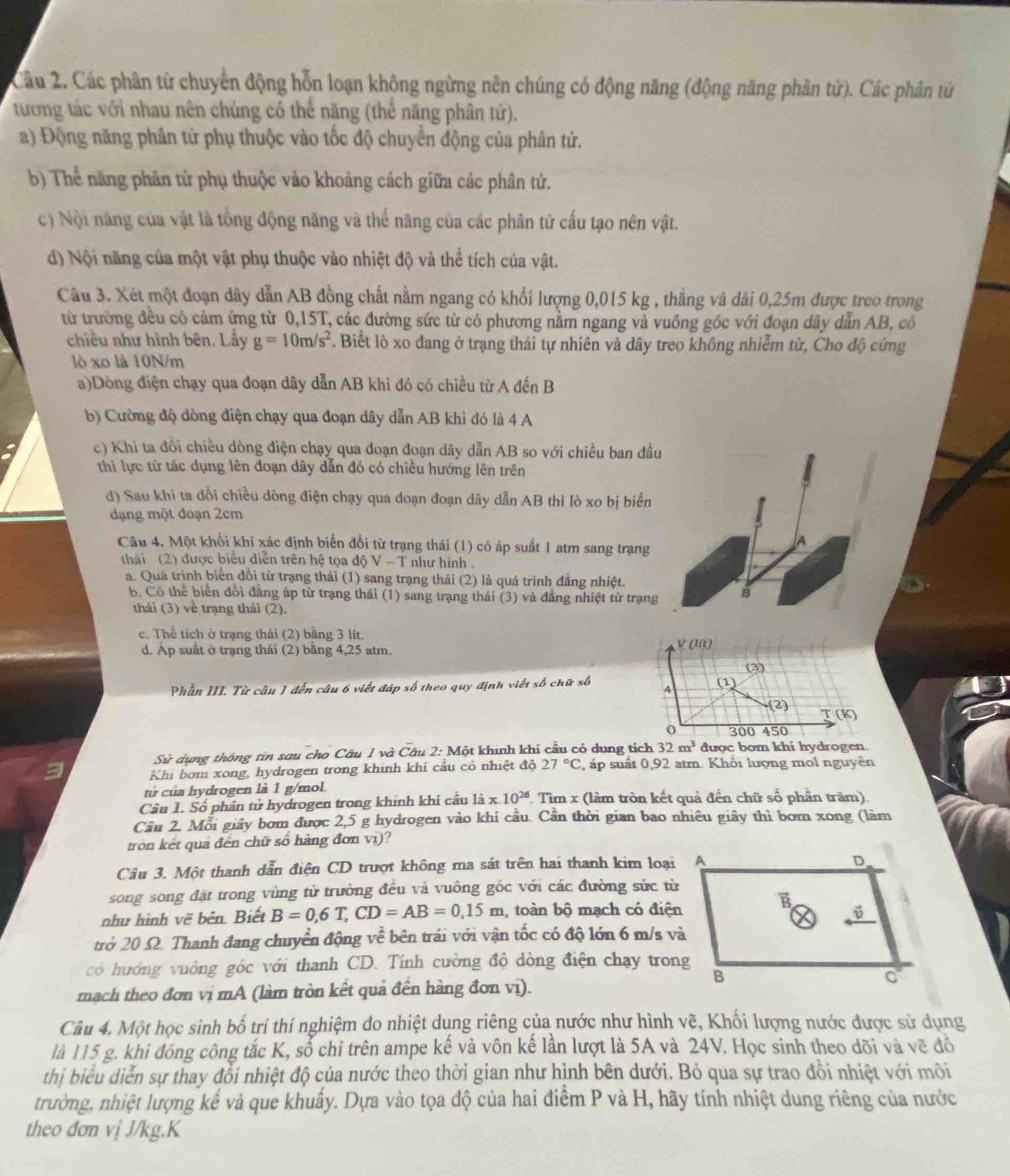 Các phân tử chuyển động hỗn loạn không ngừng nên chúng có động năng (động năng phân tử). Các phân tử
tương tác với nhau nên chúng có thể năng (thể năng phân tử).
a) Động năng phân tử phụ thuộc vào tốc độ chuyển động của phân tử.
b) Thể năng phân từ phụ thuộc vào khoảng cách giữa các phân tử.
c) Nội năng của vật là tổng động năng và thể năng của các phân tử cấu tạo nên vật.
d) Nội năng của một vật phụ thuộc vào nhiệt độ và thể tích của vật.
Câu 3. Xét một đoạn dây dẫn AB đồng chất nằm ngang có khối lượng 0,015 kg , thắng và dài 0,25m được treo trong
từ trường đều có cảm ứng từ 0,15T, các đường sức từ có phương nằm ngang và vuông góc với đoạn dây dẫn AB, có
chiều như hình bên. Lấy g=10m/s^2. Biết lò xo đang ở trạng thái tự nhiên và dây treo không nhiễm từ, Cho độ cứng
lò xo là 10N/m
a)Dòng điện chạy qua đoạn dây dẫn AB khi đó có chiều từ A đến B
b) Cường độ dòng điện chạy qua đoạn dây dẫn AB khi đó là 4 A
c) Khi ta đôi chiều dòng điện chạy qua đoạn đoạn dây dẫn AB so với chiều ban đầu
thì lực từ tác dụng lên đoạn dây dẫn đó có chiều hướng lên trên
d) Sau khi ta đổi chiều dòng điện chạy qua doạn đoạn dây dẫn AB thì lò xo bị biến
dạng một đoạn 2cm
Câu 4. Một khối khí xác định biến đổi từ trạng thái (1) có áp suất 1 atm sang trạng
A
thái (2) được biểu diễn trên hệ tọa độ V - T như hình .
a. Quá trình biển đồi từ trạng thái (1) sang trạng thái (2) là quá trình đẳng nhiệt.
b. Có thể biển đổi đăng áp từ trạng thái (1) sang trạng thái (3) và đẳng nhiệt từ trạng B
thái (3) về trạng thái (2).
c. Thể tích ở trạng thái (2) bằng 3 lít.
d. Ap suất ở trạng thái (2) bằng 4,25 atm.
V(lit)
Phần III. Từ câu 1 đến câu 6 viết đáp số theo quy định viết số chữ số 4 (1) (3)
(2) T(k)
0 300 450
Sử dụng thông tin sau cho Câu 1 và Câu 2: Một khinh khí cầu có dung tích 32m^3 được bom khi hydrogen
Khi bom xong, hydrogen trong khinh khí cầu có nhiệt độ 27°C , áp suất 0,92 atm. Khối lượng mol nguyên
tử của hydrogen là 1 g/mol.
Câu 1. Số phân tử hydrogen trong khinh khí câu 1ix.10^(26) : Tìm x (làm tròn kết quả đến chữ số phần trăm)
Cầu 2. Mỗi giây bơm được 2,5 g hydrogen vào khí cầu. Cần thời gian bao nhiêu giây thì bơm xong (làm
tròn kết quả đến chữ số hàng đơn vi)?
Câu 3. Một thanh dẫn điện CD trượt không ma sát trên hai thanh kim loại A
song song đặt trong vùng từ trường đều và vuông góc với các đường sức từ
như hình vẽ bên. Biết B=0,6T,CD=AB=0,15m , toàn bộ mạch có điện
trở 20 Ω. Thanh đang chuyển động về bên trái với vận tốc có độ lớn 6 m/s và
có hướng vuông góc với thanh CD. Tính cường độ dòng điện chạy trong
mach theo đơn vị mA (làm tròn kết quả đến hàng đơn vị).
Câu 4. Một học sinh bố trí thí nghiệm do nhiệt dụng riêng của nước như hình vẽ, Khối lượng nước được sử dụng
là 115 g. khi đóng công tắc K, số chỉ trên ampe kế và vôn kế lần lượt là 5A và 24V. Học sinh theo dõi và về đồ
thị biểu diễn sự thay đổi nhiệt độ của nước theo thời gian như hình bên dưới. Bỏ qua sự trao đổi nhiệt với môi
trường, nhiệt lượng kế và que khuẩy. Dựa vào tọa độ của hai điểm P và H, hãy tính nhiệt dung riêng của nước
theo đơn vị J/kg.K