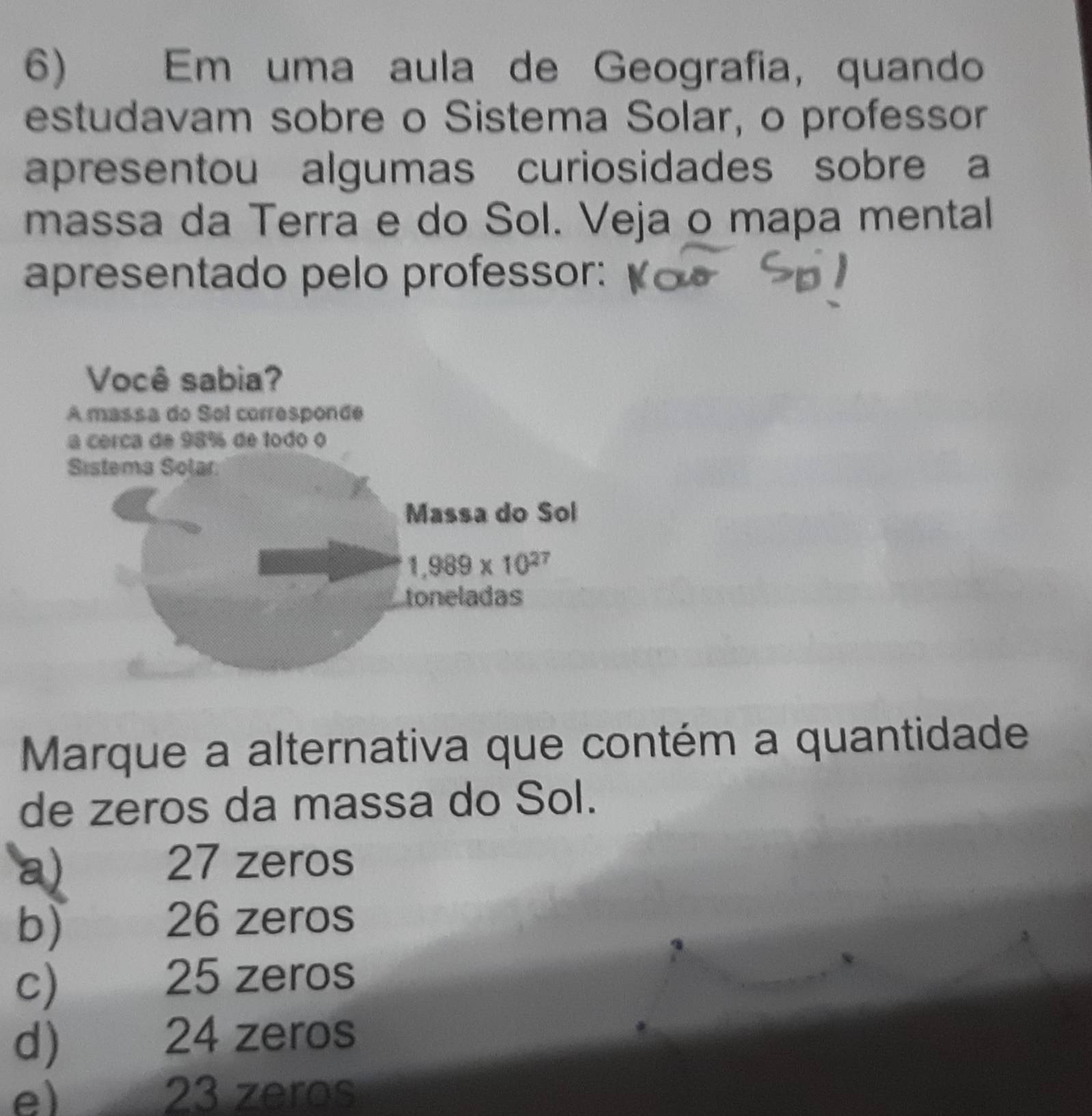 औ     Em uma aula de Geografia, quando
estudavam sobre o Sistema Solar, o professor
apresentou algumas curiosidades sobre a
massa da Terra e do Sol. Veja o mapa mental
apresentado pelo professor:
Marque a alternativa que contém a quantidade
de zeros da massa do Sol.
a) 27 zeros
b)
26 zeros
c)  25 zeros
d) 24 zeros
e) 23 zeros