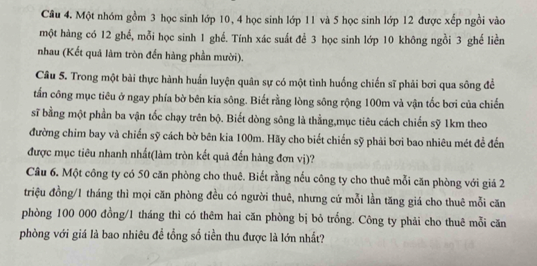 Một nhóm gồm 3 học sinh lớp 10, 4 học sinh lớp 11 và 5 học sinh lớp 12 được xếp ngồi vào 
một hàng có 12 ghế, mỗi học sinh 1 ghế. Tính xác suất để 3 học sinh lớp 10 không ngồi 3 ghế liền 
nhau (Kết quả làm tròn đến hàng phần mười). 
Câu 5. Trong một bài thực hành huấn luyện quân sự có một tình huống chiến sĩ phải bơi qua sông đề 
tấn công mục tiêu ở ngay phía bờ bên kia sông. Biết rằng lòng sông rộng 100m và vận tốc bơi của chiến 
sĩ bằng một phần ba vận tốc chạy trên bộ. Biết dòng sông là thằng,mục tiêu cách chiến sỹ 1km theo 
đường chim bay và chiến sỹ cách bờ bên kia 100m. Hãy cho biết chiến sỹ phải bơi bao nhiêu mét đề đến 
được mục tiêu nhanh nhất(làm tròn kết quả đến hàng đơn vị)? 
Câu 6. Một công ty có 50 căn phòng cho thuê. Biết rằng nếu công ty cho thuê mỗi căn phòng với giá 2
triệu đồng/ 1 tháng thì mọi căn phòng đều có người thuê, nhưng cứ mỗi lần tăng giá cho thuê mỗi căn 
phòng 100 000 đồng/ 1 tháng thì có thêm hai căn phòng bị bỏ trống. Công ty phải cho thuê mỗi căn 
phòng với giá là bao nhiêu đề tổng số tiền thu được là lớn nhất?