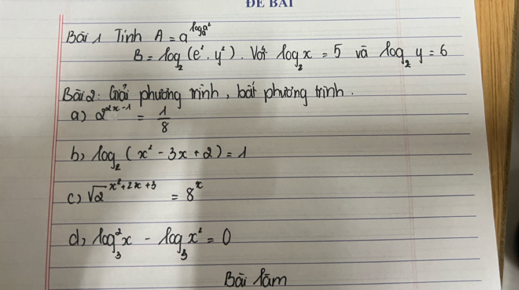 Bai Tinh A=a^(log _a)a^2
B=log _2(e^2· y^2) Voi log _2x=5 vá log _2y=6
Bai a Gái phuing minh, bàt phnòing thinh 
a) 2^(2x-1)= 1/8 
b) log _2(x^2-3x+2)=1
() sqrt 2^((x^2)+2x+3)=8^x
d log _3^(2x-log _3)x^2=0
Bai Ram