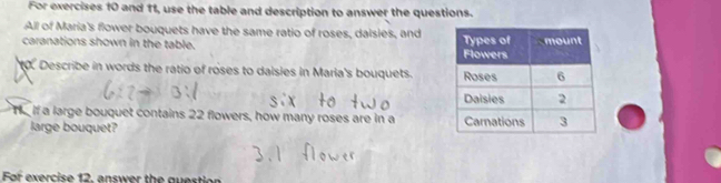 For exercises 10 and 11, use the table and description to answer the questions. 
All of Maria's flower bouquets have the same ratio of roses, daisies, and 
caranations shown in the table. 
to. Describe in words the ratio of roses to daisies in Maria's bouquets. 
Te if a large bouquet contains 22 flowers, how many roses are in a 
large bouquet? 
Fof exercise 12, answer the question