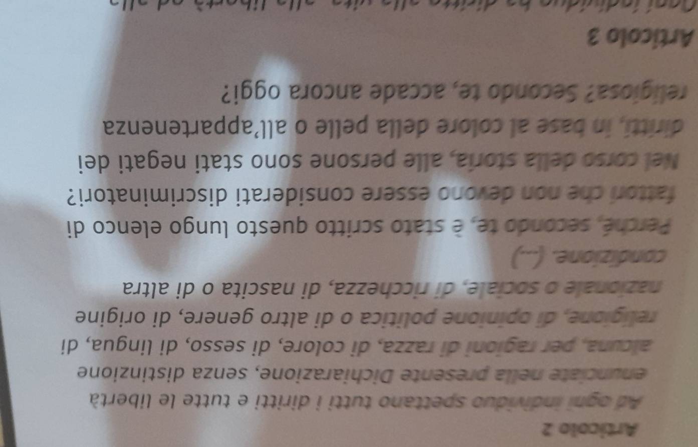 Articolo 2 
Ad ogni individuo spettano tutti i diritti e tutte le libertà 
enunciate nella presente Dichiarazione, senza distinzione 
alcuna, per ragioni di razza, di colore, di sesso, di lingua, di 
religione, di opinione politica o di altro genere, di origine 
nazionale o sociale, di ricchezza, di nascita o di altra 
condizione. (...) 
Perché, secondo te, è stato scritto questo lungo elenco di 
fattori che non devono essere considerati discriminatori? 
Nel corso della storia, alle persone sono stati negati dei 
diritti, in base al colore della pelle o all’appartenenza 
religiosa? Secondo te, accade ancora oggi? 
Articolo 3 
as