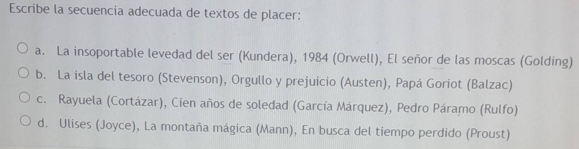 Escribe la secuencia adecuada de textos de placer:
a. La insoportable levedad del ser (Kundera), 1984 (Orwell), El señor de las moscas (Golding)
b. La isla del tesoro (Stevenson), Orgullo y prejuicio (Austen), Papá Goriot (Balzac)
c. Rayuela (Cortázar), Cien años de soledad (García Márquez), Pedro Páramo (Rulfo)
d. Ulises (Joyce), La montaña mágica (Mann), En busca del tiempo perdido (Proust)