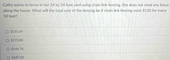 Cathy wants to fence in her 24 by 24 foot yard using chain link fencing. She does not need any fence
along the house. What will the total cost of the fencing be if chain link fencing costs $120 for every
50 feet?
$131.69
$172.80
$144.76
$187.00