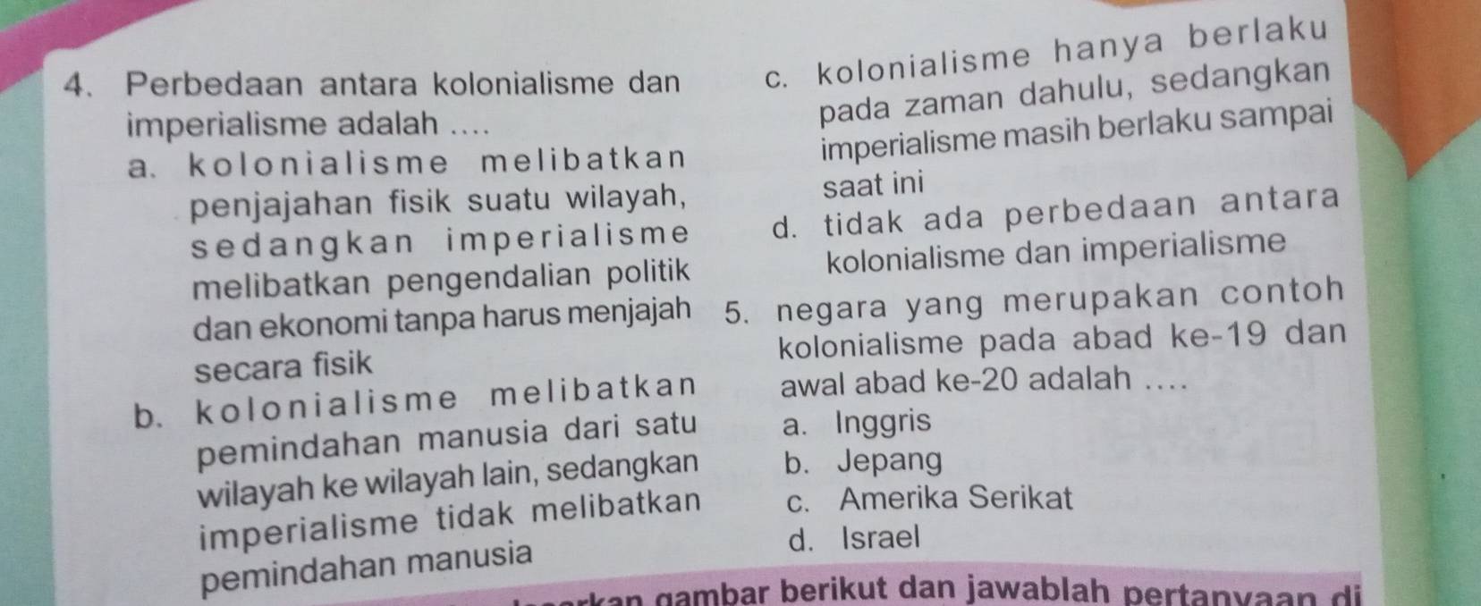 Perbedaan antara kolonialisme dan c. kolonialisme hanya berlaku
imperialisme adalah ....
pada zaman dahulu, sedangkan
a.kolonialisme m e l i b at k a n 
imperialisme masih berlaku sampai
penjajahan fisik suatu wilayah,
saat ini
sedangkan imperialisme d. tidak ada perbedaan antara
melibatkan pengendalian politik kolonialisme dan imperialisme
dan ekonomi tanpa harus menjajah 5. negara yang merupakan contoh
secara fisik kolonialisme pada abad ke-19 dan
b. koloni al isme me l i b a t k a n awal abad ke- 20 adalah …
pemindahan manusia dari satu a. Inggris
wilayah ke wilayah lain, sedangkan b. Jepang
imperialisme tidak melibatkan c. Amerika Serikat
d. Israel
pemindahan manusia
*kan gambar berikut dan jawablah pertanvaan di