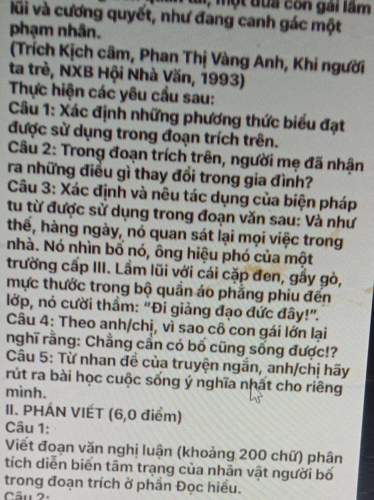 Lai, một đua con gài lầm 
lũi và cương quyết, như đang canh gác một 
phạm nhân. 
(Trích Kịch câm, Phan Thị Vàng Anh, Khi người 
ta trẻ, NXB Hội Nhà Văn, 1993) 
Thực hiện các yêu cầu sau: 
Câu 1: Xác định những phương thức biểu đạt 
được sử dụng trong đoạn trích trên. 
Câu 2: Trong đoạn trích trên, người mẹ đã nhận 
ra những điều gì thay đổi trong gia đình? 
Câu 3: Xác định và nêu tác dụng của biện pháp 
tu từ được sử dụng trong đoạn văn sau: Và như 
thể, hàng ngày, nó quan sát lại mọi việc trong, 
nhà. Nó nhìn bố nó, ông hiệu phó của một 
trường cấp III. Lầm lũi với cái cặp đen, gấy gò, 
mực thước trong bộ quần áo phẳng phiu đến 
lớp, nó cười thầm: "Đi giảng đạo đức đây!". 
Câu 4: Theo anh/chị, vì sao cô con gái lớn lại 
nghĩ rằng: Chẳng cần có bố cũng sống được!? 
Câu 5: Từ nhan đề của truyện ngắn, anh/chị hãy 
rút ra bài học cuộc sống ý nghĩa nhất cho riêng 
mình. 
II. PHÁN VIÉT (6,0 điểm) 
Câu 1: 
Viết đoạn văn nghị luận (khoảng 200 chữ) phân 
tích diễn biển tâm trạng của nhân vật người bố 
trong đoạn trích ở phần Đọc hiểu. 
Câu 2-