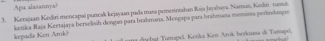 Apa alasannya? 
3. Kerajaan Kediri mencapai puncak kejayaan pada masa pemerintahan Raja Jayabaya. Namun, Kediri runtuh 
ketika Raja Kertajaya berselisih dengan para brahmana. Mengapa para brahmana meminta perlindungan 
kepada Ken Arok? 
n disebut Tumapel. Ketika Ken Arok berkuasa di Tumapel, 
tersebut?