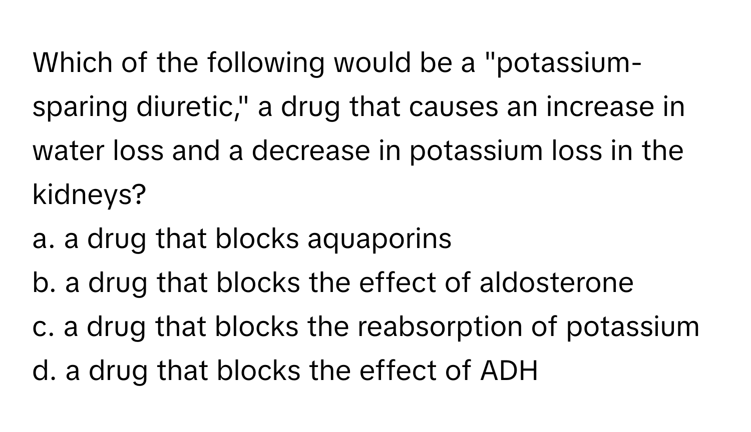 Which of the following would be a "potassium-sparing diuretic," a drug that causes an increase in water loss and a decrease in potassium loss in the kidneys?

a. a drug that blocks aquaporins
b. a drug that blocks the effect of aldosterone
c. a drug that blocks the reabsorption of potassium
d. a drug that blocks the effect of ADH