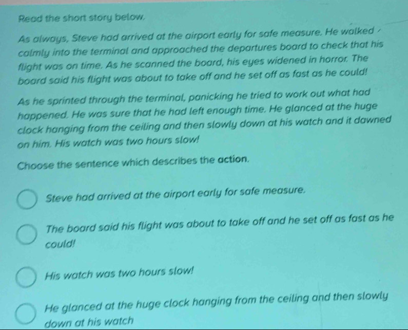 Read the short story below.
As always, Steve had arrived at the airport early for safe measure. He walked -
calmly into the terminal and approached the departures board to check that his
flight was on time. As he scanned the board, his eyes widened in horror. The
board said his flight was about to take off and he set off as fast as he could!
As he sprinted through the terminal, panicking he tried to work out what had
happened. He was sure that he had left enough time. He glanced at the huge
clock hanging from the ceiling and then slowly down at his watch and it dawned
on him. His watch was two hours slow!
Choose the sentence which describes the action.
Steve had arrived at the airport early for safe measure.
The board said his flight was about to take off and he set off as fast as he
could!
His watch was two hours slow!
He glanced at the huge clock hanging from the ceiling and then slowly
down at his watch