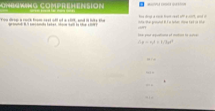 ONBGMNG COMPREHENSION MULTPLE CHGICE QUESTION 
éros pése fai mère ume 
You drop a rack from rest off a sliff, and it 
You drop a rock from rest off of a cliff, and it hits the hite the ground 8.I s later. How tall is the 
ground a.I seconds later. How tall is the cliff? eüff? 
Use your equations of metion to salve:
/_b y=v_1t+1/2gt^2
6 ( m
( s