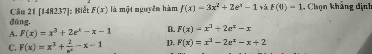 [148237]: Biết F(x) là một nguyên hàm f(x)=3x^2+2e^x-1 và F(0)=1. Chọn khắng định
đúng.
A. F(x)=x^3+2e^x-x-1
B. F(x)=x^3+2e^x-x
C. F(x)=x^3+ 2/e^x -x-1
D. F(x)=x^3-2e^x-x+2