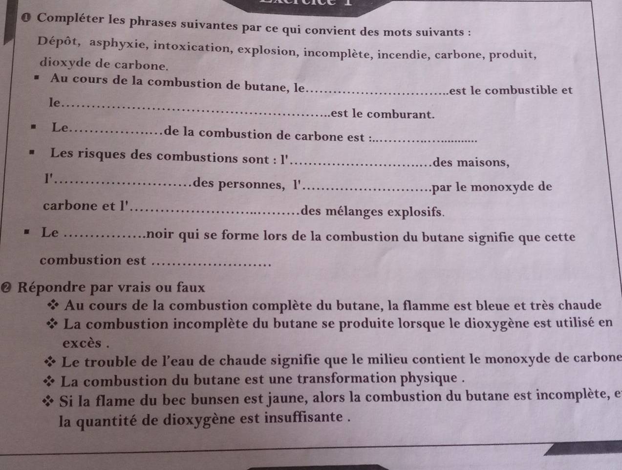 Compléter les phrases suivantes par ce qui convient des mots suivants : 
Dépôt, asphyxie, intoxication, explosion, incomplète, incendie, carbone, produit, 
dioxyde de carbone. 
Au cours de la combustion de butane, le_ 
est le combustible et 
le_ 
est le comburant. 
Le_ de la combustion de carbone est :_ 
Les risques des combustions sont : l'_ des maisons, 
l'_ 
des personnes, 1'_ 
par le monoxyde de 
carbone et l'_ des mélanges explosifs. 
Le_ 
ânoir qui se forme lors de la combustion du butane signifie que cette 
combustion est_ 
@ Répondre par vrais ou faux 
Au cours de la combustion complète du butane, la flamme est bleue et très chaude 
La combustion incomplète du butane se produite lorsque le dioxygène est utilisé en 
excès . 
Le trouble de l’eau de chaude signifie que le milieu contient le monoxyde de carbone 
La combustion du butane est une transformation physique . 
Si la flame du bec bunsen est jaune, alors la combustion du butane est incomplète, et 
la quantité de dioxygène est insuffisante .