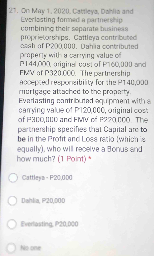 On May 1, 2020, Cattleya, Dahlia and
Everlasting formed a partnership
combining their separate business
proprietorships. Cattleya contributed
cash of P200,000. Dahlia contributed
property with a carrying value of
P144,000, original cost of P160,000 and
FMV of P320,000. The partnership
accepted responsibility for the P140,000
mortgage attached to the property.
Everlasting contributed equipment with a
carrying value of P120,000, original cost
of P300,000 and FMV of P220,000. The
partnership specifies that Capital are to
be in the Profit and Loss ratio (which is
equally), who will receive a Bonus and
how much? (1 Point) *
Cattleya - P20,000
Dahlia, P20,000
Everlasting, P20,000
No one