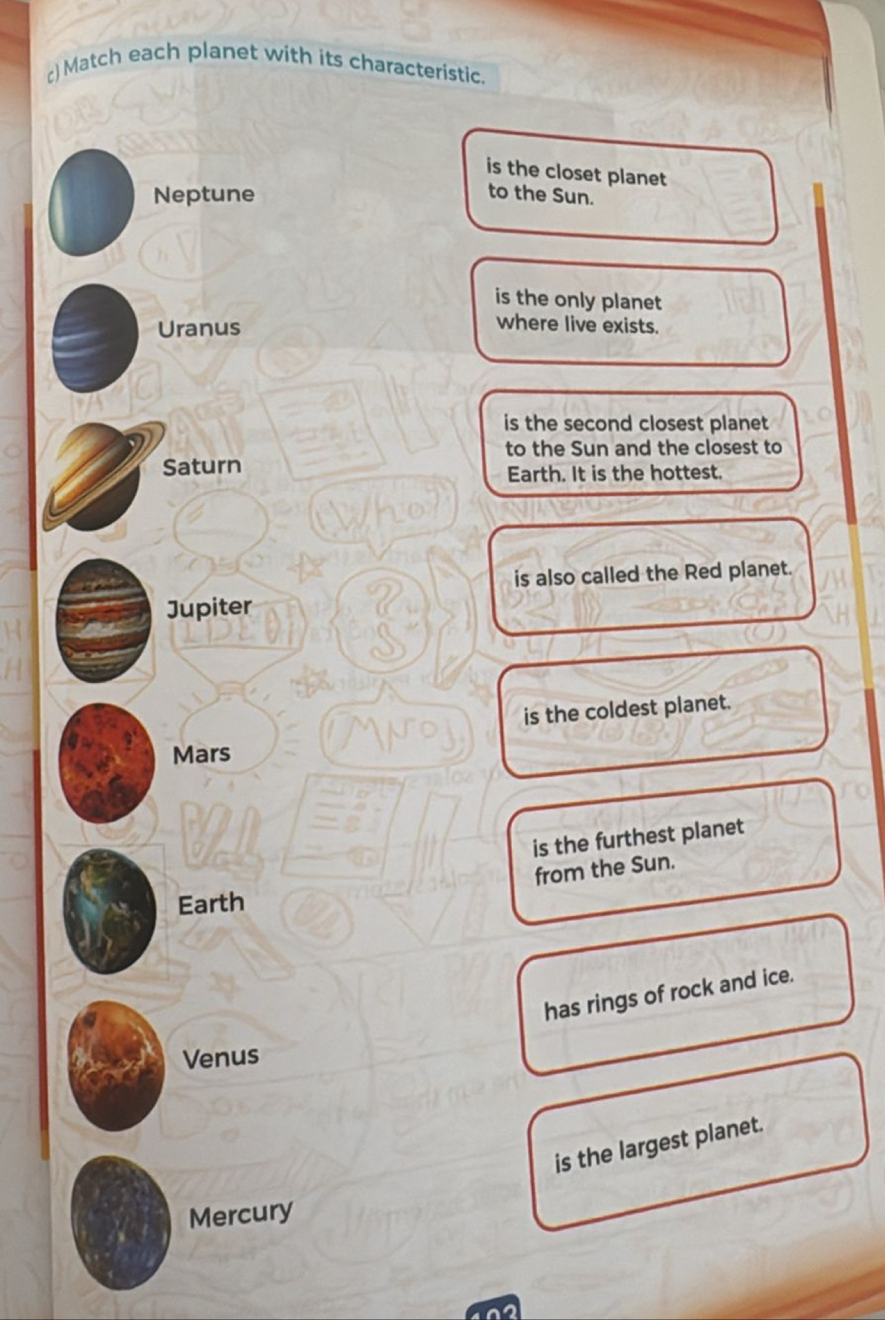 () Match each planet with its characteristic. 
is the closet planet 
Neptune to the Sun. 
is the only planet 
Uranus 
where live exists. 
is the second closest planet 
to the Sun and the closest to 
Saturn 
Earth. It is the hottest. 
is also called the Red planet. 
Jupiter 
is the coldest planet. 
Mars 
is the furthest planet 
from the Sun. 
Earth 
has rings of rock and ice. 
Venus 
is the largest planet. 
Mercury