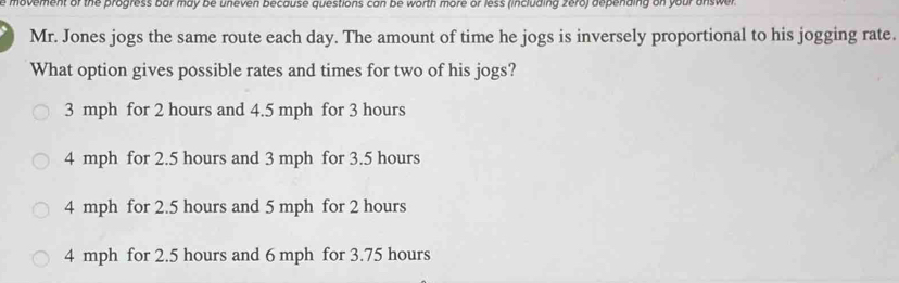 movement of the progress bar may be uneven because questions can be worth more or less (including zero) depending on your answer .
Mr. Jones jogs the same route each day. The amount of time he jogs is inversely proportional to his jogging rate.
What option gives possible rates and times for two of his jogs?
3 mph for 2 hours and 4.5 mph for 3 hours
4 mph for 2.5 hours and 3 mph for 3.5 hours
4 mph for 2.5 hours and 5 mph for 2 hours
4 mph for 2.5 hours and 6 mph for 3.75 hours