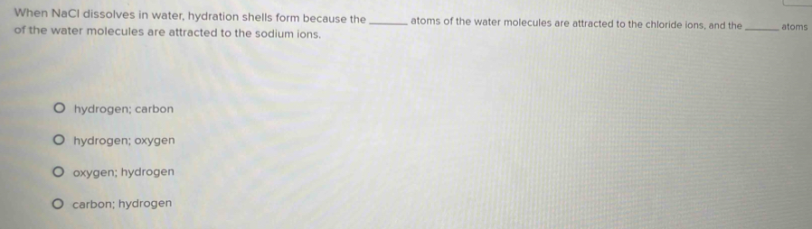 When NaCl dissolves in water, hydration shells form because the _atoms of the water molecules are attracted to the chloride ions, and the _atoms
of the water molecules are attracted to the sodium ions.
hydrogen; carbon
hydrogen; oxygen
oxygen; hydrogen
carbon; hydrogen