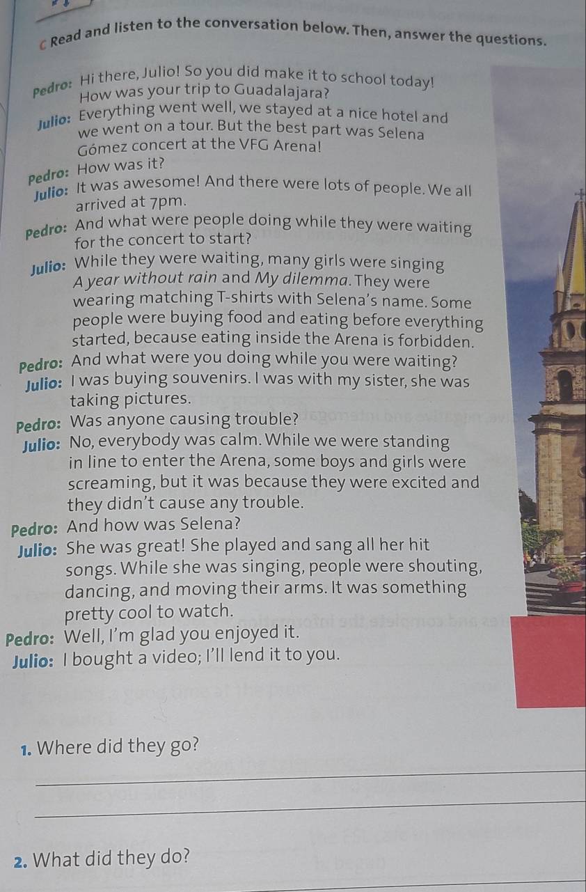 Read and listen to the conversation below. Then, answer the questions. 
Pedro: Hi there, Julio! So you did make it to school today! 
How was your trip to Guadalajara? 
Julio: Everything went well, we stayed at a nice hotel and 
we went on a tour. But the best part was Selena 
Gómez concert at the VFG Arena! 
Pedro: How was it? 
Julio: It was awesome! And there were lots of people. We all 
4 
arrived at 7pm. 
Pedro: And what were people doing while they were waiting 
for the concert to start? 
Julio: While they were waiting, many girls were singing 
A year without rain and My dilemma. They were 
wearing matching T-shirts with Selena’s name. Some 
people were buying food and eating before everything 
started, because eating inside the Arena is forbidden. 
Pedro: And what were you doing while you were waiting? 
Julio: I was buying souvenirs. I was with my sister, she was 
taking pictures. 
Pedro: Was anyone causing trouble? 
Julio: No, everybody was calm. While we were standing 
in line to enter the Arena, some boys and girls were 
screaming, but it was because they were excited and 
they didn’t cause any trouble. 
Pedro: And how was Selena? 
Julio: She was great! She played and sang all her hit 
songs. While she was singing, people were shouting, 
dancing, and moving their arms. It was something 
pretty cool to watch. 
Pedro: Well, I'm glad you enjoyed it. 
Julio: I bought a video; I'll lend it to you. 
1. Where did they go? 
_ 
_ 
2. What did they do? 
_