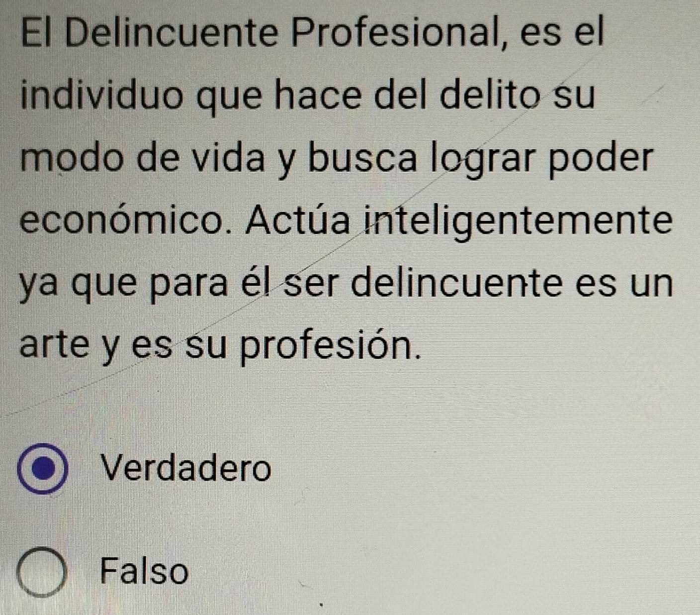 El Delincuente Profesional, es el
individuo que hace del delito su
modo de vida y busca lograr poder
económico. Actúa inteligentemente
ya que para él ser delincuente es un
arte y es su profesión.
Verdadero
Falso