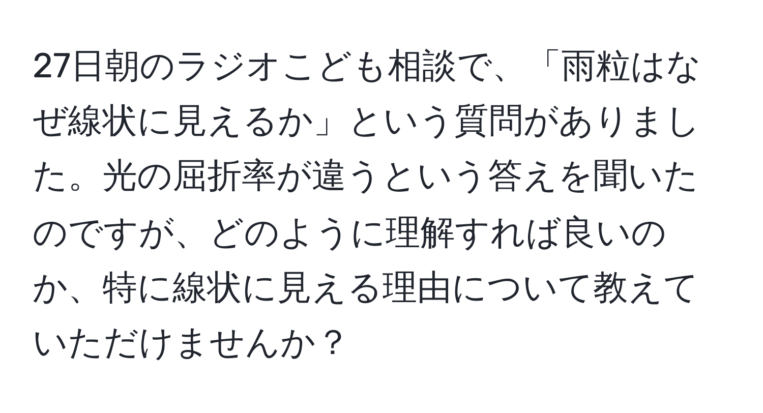 27日朝のラジオこども相談で、「雨粒はなぜ線状に見えるか」という質問がありました。光の屈折率が違うという答えを聞いたのですが、どのように理解すれば良いのか、特に線状に見える理由について教えていただけませんか？