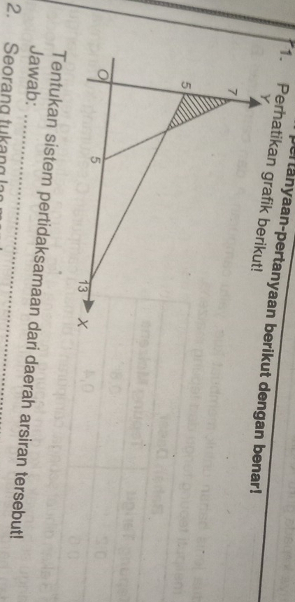 Dertanyaan-pertanyaan berikut dengan benar! 
1. Perhatikan grafik berikut!
Y
7
5
5
13
Jawab: Tentukan sistem pertidaksamaan dari daerah arsiran tersebut! 
2. Seorang tukang ln