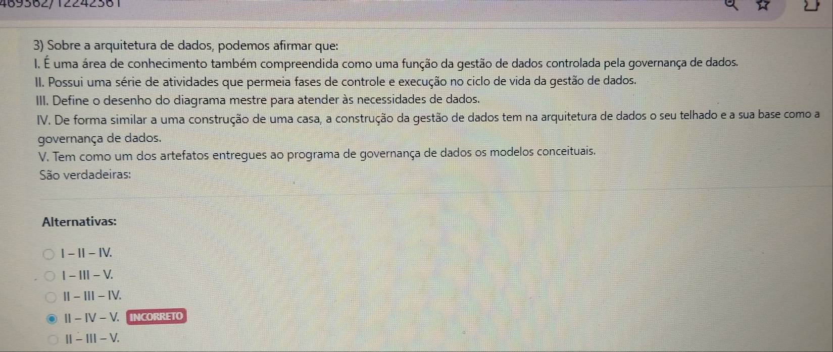 469362/12242361
3) Sobre a arquitetura de dados, podemos afirmar que:
I. É uma área de conhecimento também compreendida como uma função da gestão de dados controlada pela governança de dados.
II. Possui uma série de atividades que permeia fases de controle e execução no ciclo de vida da gestão de dados.
III. Define o desenho do diagrama mestre para atender às necessidades de dados.
IV. De forma similar a uma construção de uma casa, a construção da gestão de dados tem na arquitetura de dados o seu telhado e a sua base como a
governança de dados.
V. Tem como um dos artefatos entregues ao programa de governança de dados os modelos conceituais.
São verdadeiras:
Alternativas:
|-1|-IV.
I-III-V.
II-III-IV.
II-IV-V. INCORRETO
||-|||-V.