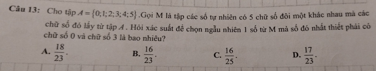 Cho tập A= 0;1;2;3;4;5.Gọi M là tập các số tự nhiên có 5 chữ số đôi một khác nhau mà các
chữ số đó lấy từ tập 4. Hỏi xác suất để chọn ngẫu nhiên 1 số từ M mà số đó nhất thiết phải có
chữ số 0 và chữ số 3 là bao nhiêu?
A.  18/23 .  16/23 . 
B.
C.  16/25 .  17/23 . 
D.