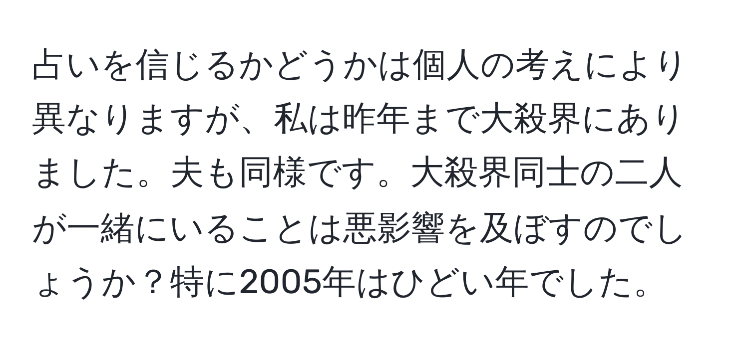 占いを信じるかどうかは個人の考えにより異なりますが、私は昨年まで大殺界にありました。夫も同様です。大殺界同士の二人が一緒にいることは悪影響を及ぼすのでしょうか？特に2005年はひどい年でした。