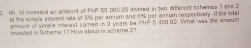 Mr. M invested an amount of PhP 50 000.00 divided in two different schemes 1 and 2
at the simple interest rate of 5% per annum and 6% per annum respectively. If the total 
amount of simple interest earned in 2 years be PhP 5 400.00. What was the amount 
invested in Scheme 1? How about in scheme 2?