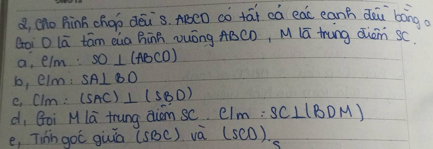 a, eno hinB choí dēis. ABCD có tái eà eac eanh dài bong a
Goi O lā tām eia hinR Duóng ABCD, M lā tung dièm sC.
a, elm: SO⊥ (ABCO)
b, elm: SA⊥ BD
e, Clm: (SAC)⊥ (SBD)
d, Goi M la trung aiem sC. CIM:SC⊥ IBDM)
e, Tihh goC giuiā (SBC) va (sc0).