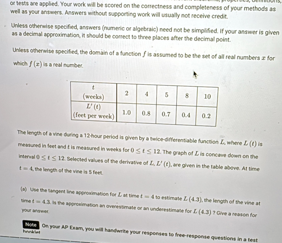 or tests are applied. Your work will be scored on the correctness and completeness of your methods as
well as your answers. Answers without supporting work will usually not receive credit.
Unless otherwise specified, answers (numeric or algebraic) need not be simplified. If your answer is given
as a decimal approximation, it should be correct to three places after the decimal point.
Unless otherwise specified, the domain of a function f is assumed to be the set of all real numbers x for
which f(x) is a real number.
The length of a vine during a 12-hour period is given by a twice-differentiable function L, where L(t) is
measured in feet and t is measured in weeks for 0≤ t≤ 12. The graph of L is concave down on the
interval 0≤ t≤ 12. Selected values of the derivative of L, L'(t) , are given in the table above. At time
t=4 , the length of the vine is 5 feet.
(a) Use the tangent line approximation for L at time t=4 to estimate L(4.3) , the length of the vine at
time t=4.3. Is the approximation an overestimate or an underestimate for L(4.3) ? Give a reason for
your answer.
hooklet
Note On your AP Exam, you will handwrite your responses to free-response questions in a test