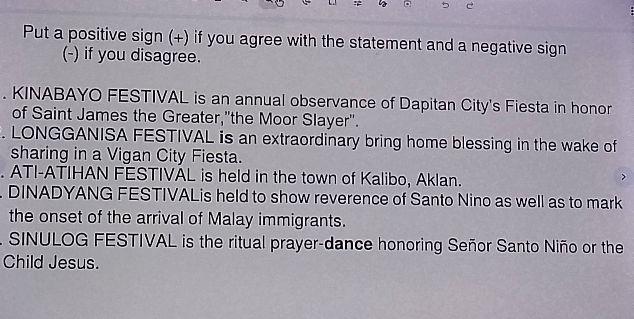 = 
5 C 
Put a positive sign (+) if you agree with the statement and a negative sign 
(-) if you disagree. 
. KINABAYO FESTIVAL is an annual observance of Dapitan City's Fiesta in honor 
of Saint James the Greater,"the Moor Slayer". 
. LONGGANISA FESTIVAL is an extraordinary bring home blessing in the wake of 
sharing in a Vigan City Fiesta. 
. ATI-ATIHAN FESTIVAL is held in the town of Kalibo, Aklan. 
. DINADYANG FESTIVALis held to show reverence of Santo Nino as well as to mark 
the onset of the arrival of Malay immigrants. 
SINULOG FESTIVAL is the ritual prayer-dance honoring Señor Santo Niño or the 
Child Jesus.