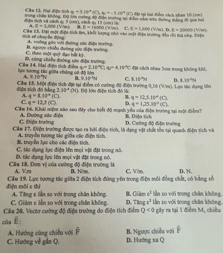 Hai điện tích q_1=5.10^(-9)(C),q_2=-5.10^(-9)(C) (C) đặt tại hai điểm cách nhau 10 (cm)
trong chân không. Độ lớn cường độ điện trường tại điểm nằm trên đường thẳng đi qua hai
điện tích và cách q₁ 5 (cm), cách q₂ 15 (cm) là:
A. E=2,000(V/m). B. E=16000(V/m). C. E=1,600(V/m).D.E=20000(V/m).
Câu 13. Đặt một điện tích âm, khối lượng nhỏ vào một điện trường đều rồi thả nhẹ. Điện
tích sẽ chuyển động:
A. vuông góc với đường sức điện trường.
B. ngược chiều đường sức điện trường.
C. theo một quỹ đạo bất kỳ.
D. cùng chiều đường sức điện trường.
Câu 14. Hai điện tích điểm q_1=2.10^(-9)C;q_2=4.10^(-9)C đặt cách nhau 3cm trong không khí,
lực tương tác giữa chúng có độ lớn
A. 9.10^(-6)N B. 9.10^(-5)N C. 8.10^(-9)N D. 8.10^(-5)N
Câu 15. Một điện tích đặt tại điểm có cường độ điện trường 0,16 (V/m). Lực tác dụng lên
điện tích đó bằng 2.10^(-4)(N). Độ lớn điện tích đó là:
A. q=8.10^(-6)(C). B. q=12,5.10^(-6)(C).
C. q=12,5(C).
D. q=1,25.10^(-3)(C).
Câu 16. Khái niệm nào sau đây cho biết độ mạnh yếu của điện trường tại một điểm?
A. Đường sức điện B. Điện tích
C. Điện trường D. Cường độ điện trường
Câu 17. Điện trường được tạo ra bởi điện tích, là dạng vật chất tồn tại quanh điện tích và
A. truyền tương tác giữa các điện tích.
B. truyền lực cho các điện tích.
C. tác dụng lực điện lên mọi vật đặt trong nó.
D. tác dụng lực lên mọi vật đặt trong nó.
Câu 18. Đơn vị của cường độ điện trường là
A. V.m B. N/m. C. V/m. D. N.
Câu 19. Lực tương tác giữa 2 điện tích đứng yên trong điện môi đồng chất, có hằng số
điện môi ε thì
A. Tăng ε lần so với trong chân không. B. Giảm varepsilon^2 lần so với trong chân không.
C. Giảm ε lần so với trong chân không. D. Tăng varepsilon^2 lần so với trong chân không.
Câu 20. Vectơ cường độ điện trường do điện tích điểm Q<0</tex> gây ra tại 1 điểm M, chiều
của É:
A. Hướng cùng chiều với overline F B. Ngược chiều với overline F
C. Hướng về gần Q. D. Hướng xa Q