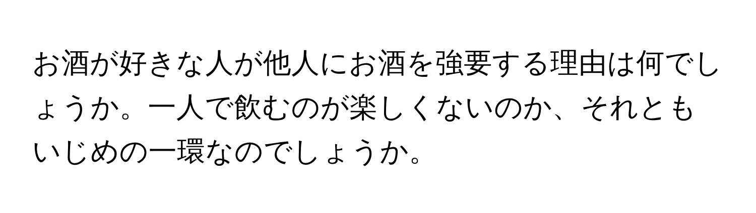 お酒が好きな人が他人にお酒を強要する理由は何でしょうか。一人で飲むのが楽しくないのか、それともいじめの一環なのでしょうか。