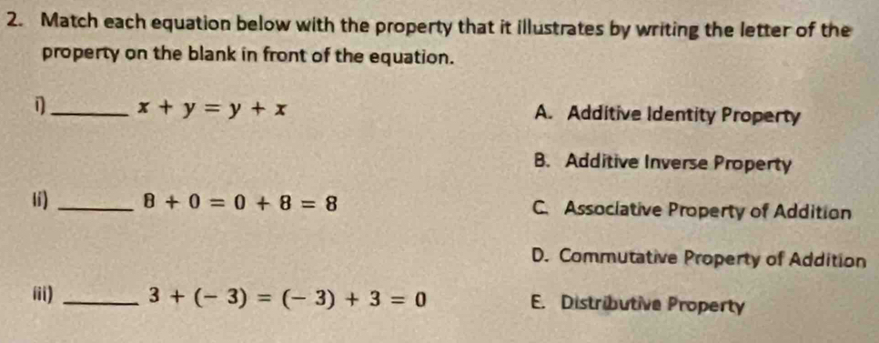 Match each equation below with the property that it illustrates by writing the letter of the
property on the blank in front of the equation.
_ x+y=y+x A. Additive Identity Property
B. Additive Inverse Property
lí) _ 8+0=0+8=8 C. Associative Property of Addition
D. Commutative Property of Addition
iii) _ 3+(-3)=(-3)+3=0 E. Distributive Property