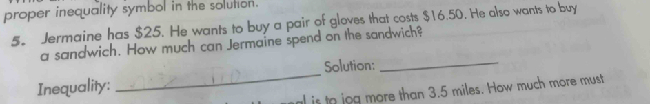 proper inequality symbol in the solution. 
5。 Jermaine has $25. He wants to buy a pair of gloves that costs $16.50. He also wants to buy 
_ 
a sandwich. How much can Jermaine spend on the sandwich? 
_ 
Solution: 
Inequality: 
l is to jog more than 3.5 miles. How much more must