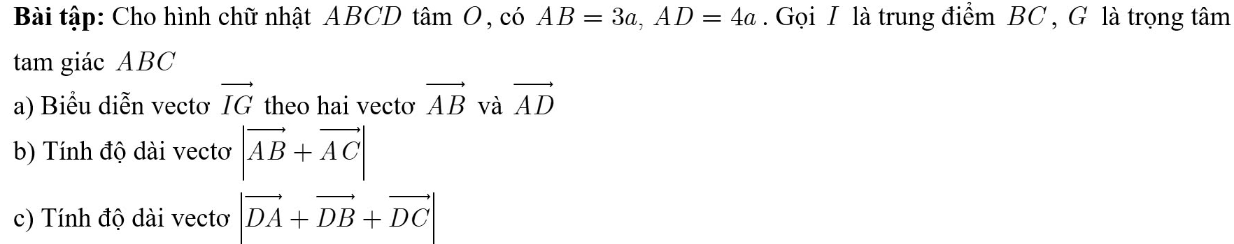 Bài tập: Cho hình chữ nhật ABCD tâm O, có AB=3a, AD=4a. Gọi I là trung điểm BC , G là trọng tâm 
tam giác ABC
a) Biểu diễn vectơ vector IG theo hai vecto vector AB và vector AD
b) Tính độ dài vectơ |vector AB+vector AC|
c) Tính độ dài vectơ |vector DA+vector DB+vector DC