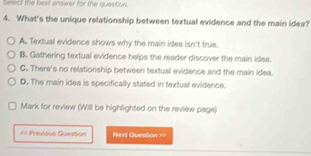 Select the best answer for the question.
4. What's the unique relationship between textual evidence and the main idea?
A. Textual evidence shows why the main idea isn't true.
B. Gathering textual evidence helps the reader discover the main idea.
C. There's no relationship between textual evidence and the main idea.
D. The main idea is specifically stated in textual evidence.
Mark for review (Will be highlighted on the review page)
== Previous Question Next Question >>