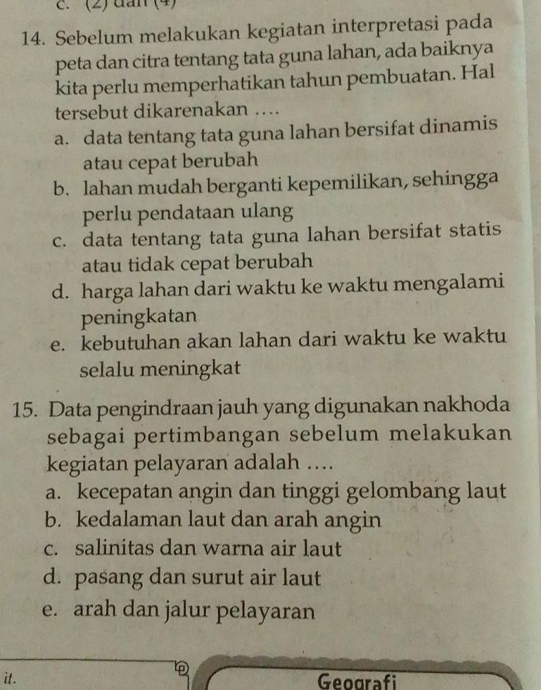 (2) dan (4)
14. Sebelum melakukan kegiatan interpretasi pada
peta dan citra tentang tata guna lahan, ada baiknya
kita perlu memperhatikan tahun pembuatan. Hal
tersebut dikarenakan …
a. data tentang tata guna lahan bersifat dinamis
atau cepat berubah
b. lahan mudah berganti kepemilikan, sehingga
perlu pendataan ulang
c. data tentang tata guna lahan bersifat statis
atau tidak cepat berubah
d. harga lahan dari waktu ke waktu mengalami
peningkatan
e. kebutuhan akan lahan dari waktu ke waktu
selalu meningkat
15. Data pengindraan jauh yang digunakan nakhoda
sebagai pertimbangan sebelum melakukan
kegiatan pelayaran adalah ….
a. kecepatan angin dan tinggi gelombang laut
b. kedalaman laut dan arah angin
c. salinitas dan warna air laut
d. pasang dan surut air laut
e. arah dan jalur pelayaran

it. Geografi