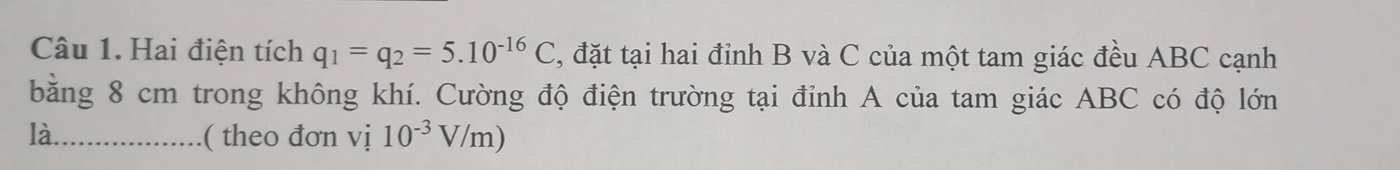 Hai điện tích q_1=q_2=5.10^(-16)C , đặt tại hai đỉnh B và C của một tam giác đều ABC cạnh 
bằng 8 cm trong không khí. Cường độ điện trường tại đỉnh A của tam giác ABC có độ lớn 
là_ ( theo đơn vị 10^(-3)V/m)