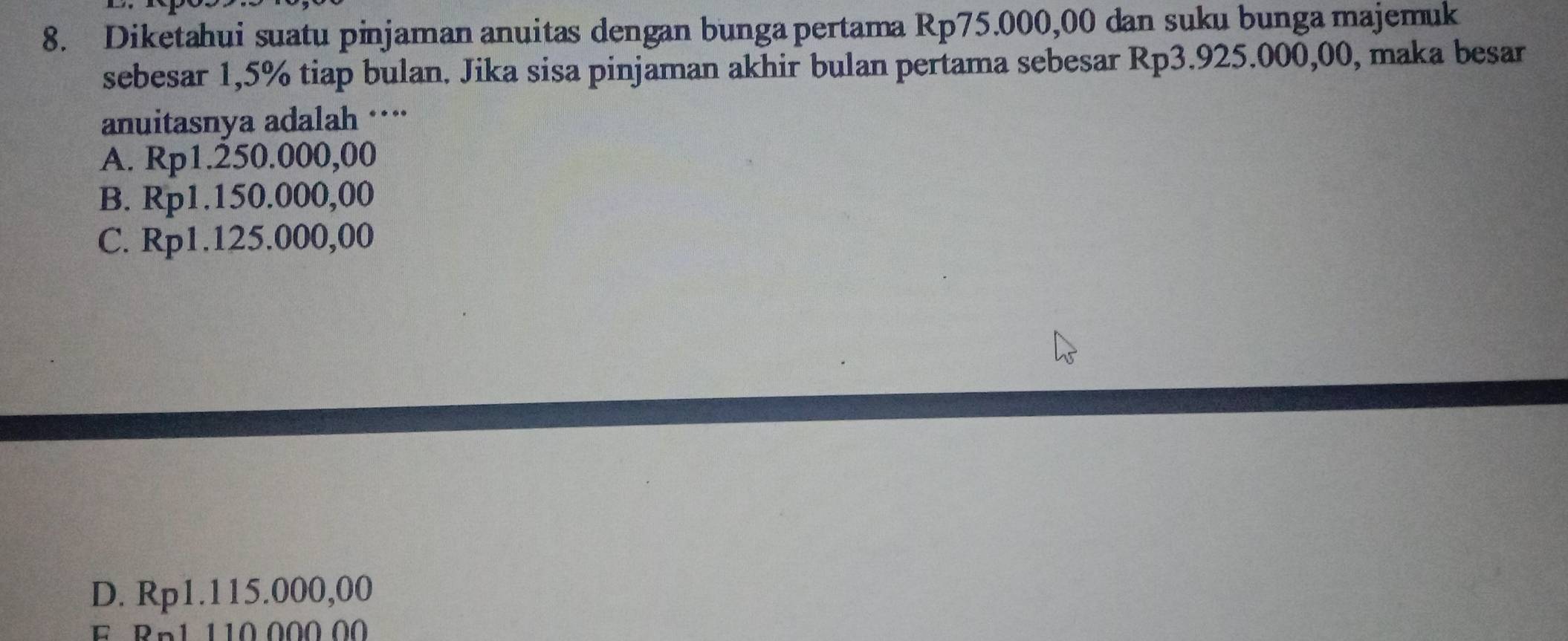 Diketahui suatu pinjaman anuitas dengan bunga pertama Rp75.000,00 dan suku bunga majemuk
sebesar 1,5% tiap bulan. Jika sisa pinjaman akhir bulan pertama sebesar Rp3.925.000,00, maka besar
anuitasnya adalah ···
A. Rp1.250.000,00
B. Rp1.150.000,00
C. Rp1.125.000,00
D. Rp1.115.000,00
F Rn1 110 000 00