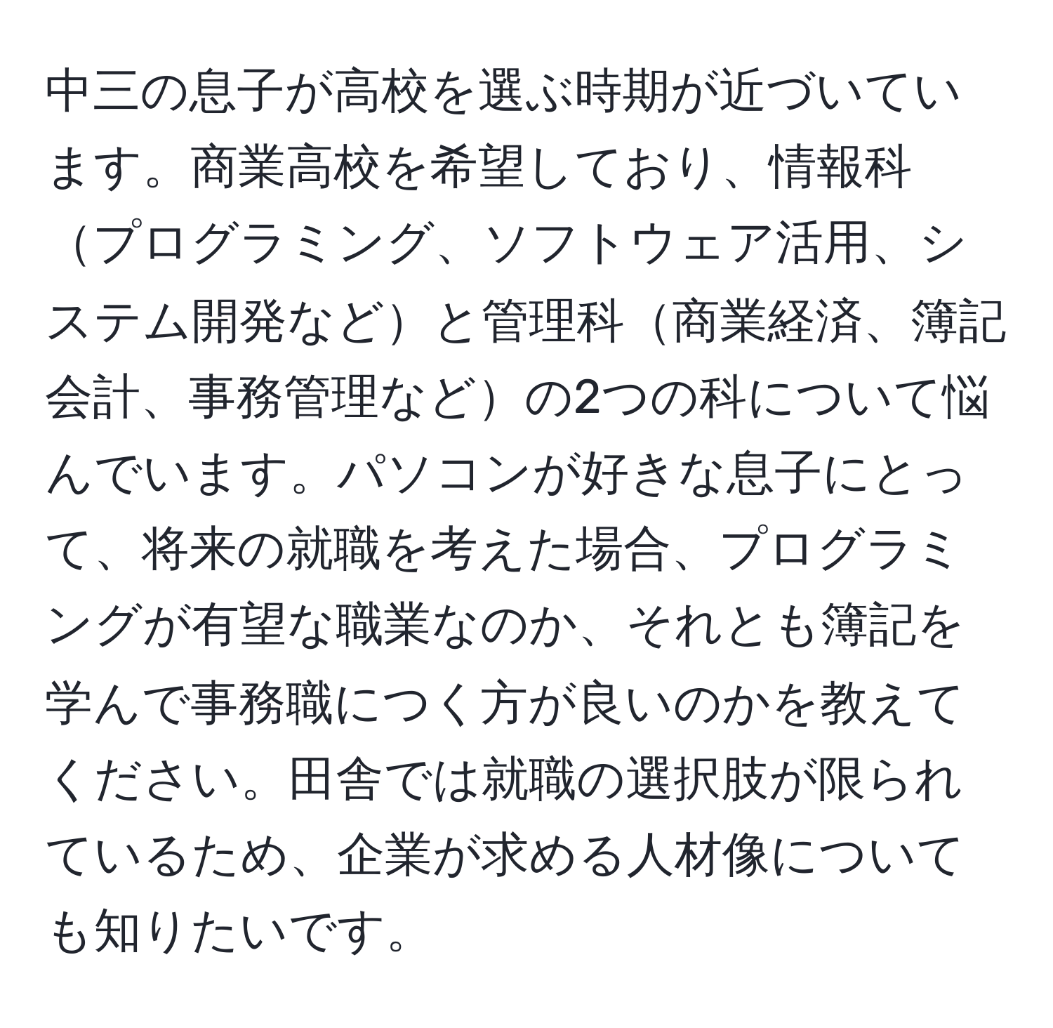 中三の息子が高校を選ぶ時期が近づいています。商業高校を希望しており、情報科プログラミング、ソフトウェア活用、システム開発などと管理科商業経済、簿記会計、事務管理などの2つの科について悩んでいます。パソコンが好きな息子にとって、将来の就職を考えた場合、プログラミングが有望な職業なのか、それとも簿記を学んで事務職につく方が良いのかを教えてください。田舎では就職の選択肢が限られているため、企業が求める人材像についても知りたいです。