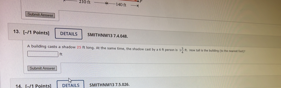 210 ft 140 ft
Submit Answer 
13. [-/1 Points] DETAILS SMITHNM13 7.4.048. 
A building casts a shadow 25 ft long. At the same time, the shadow cast by a 6 ft person is 1 3/4 ft. How tall is the building (to the nearest foot)?
ft
Submit Answer 
14. [-/1 Points] DETAILS SMITHNM13 7.5.026.