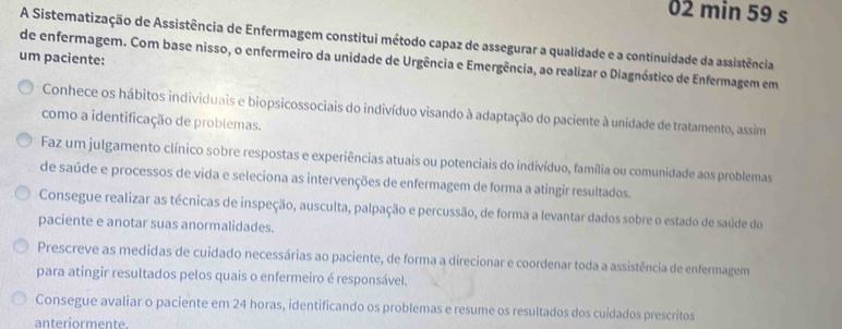 min 59 s 
A Sistematização de Assistência de Enfermagem constitui método capaz de assegurar a qualidade e a continuidade da assistência 
um paciente: 
de enfermagem. Com base nisso, o enfermeiro da unidade de Urgência e Emergência, ao realizar o Diagnóstico de Enfermagem em 
Conhece os hábitos individuais e biopsicossociais do indivíduo visando à adaptação do paciente à unidade de tratamento, assim 
como a identificação de problemas. 
Faz um julgamento clínico sobre respostas e experiências atuais ou potenciais do indivíduo, família ou comunidade aos problemas 
de saúde e processos de vida e seleciona as intervenções de enfermagem de forma a atingir resultados. 
Consegue realizar as técnicas de inspeção, ausculta, palpação e percussão, de forma a levantar dados sobre o estado de saúde do 
paciente e anotar suas anormalidades. 
Prescreve as medidas de cuidado necessárias ao paciente, de forma a direcionar e coordenar toda a assistência de enfermagem 
para atingir resultados pelos quais o enfermeiro é responsável. 
Consegue avaliar o paciente em 24 horas, identificando os problemas e resume os resultados dos cuidados prescritos 
anteriormente.