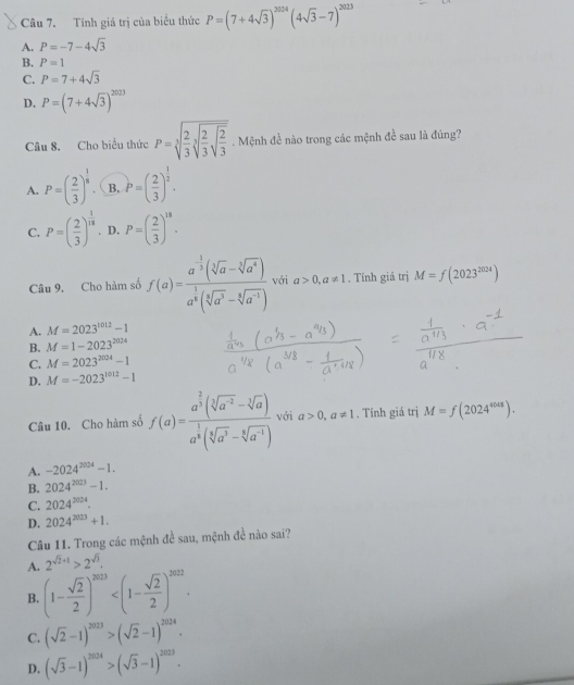 Tính giá trị của biểu thức P=(7+4sqrt(3))^2024(4sqrt(3)-7)^2023
A. P=-7-4sqrt(3)
B. P=1
C. P=7+4sqrt(3)
D, P=(7+4sqrt(3))^2023
Câu 8. Cho biểu thức P=sqrt[3](frac 2)3sqrt[3](frac 2)3sqrt(frac 2)3. Mệnh đề nào trong các mệnh đề sau là đúng?
A. P=( 2/3 )^ 1/8  B. P=( 2/3 )^ 1/2 .
C. P=( 2/3 )^ 1/18 . D. P=( 2/3 )^18.
Câu 9. Cho hàm số f(a)=frac a^(-frac 1)3(sqrt[3](a)-sqrt[3](a^4))a^(frac 1)3(sqrt[3](a^3)-sqrt[3](a^(-1))) với a>0,a!= 1. Tính giả trị M=f(2023^(2024))
A. M=2023^(1012)-1
B. M=1-2023^(2024)
C. M=2023^(2024)-1
D. M=-2023^(1012)-1
Câu 10. Cho hàm số f(a)=frac a^(frac 2)3(sqrt[3](a^(-2))-sqrt[3](a))a^(frac 1)3(sqrt[5](a^3)-sqrt[4](a^(-1))) với a>0,a!= 1. Tính giá trị M=f(2024^(4048)).
A. -2024^(2024)-1.
B. 2024^(2023)-1.
C. 2024^(2024).
D. 2024^(2023)+1.
Câu 11. Trong các mệnh đề sau, mệnh đề nào sai?
A. 2^(sqrt(2)+1)>2^(sqrt(3)).
B. (1- sqrt(2)/2 )^2023
C. (sqrt(2)-1)^2023>(sqrt(2)-1)^2024.
D. (sqrt(3)-1)^2024>(sqrt(3)-1)^2023.