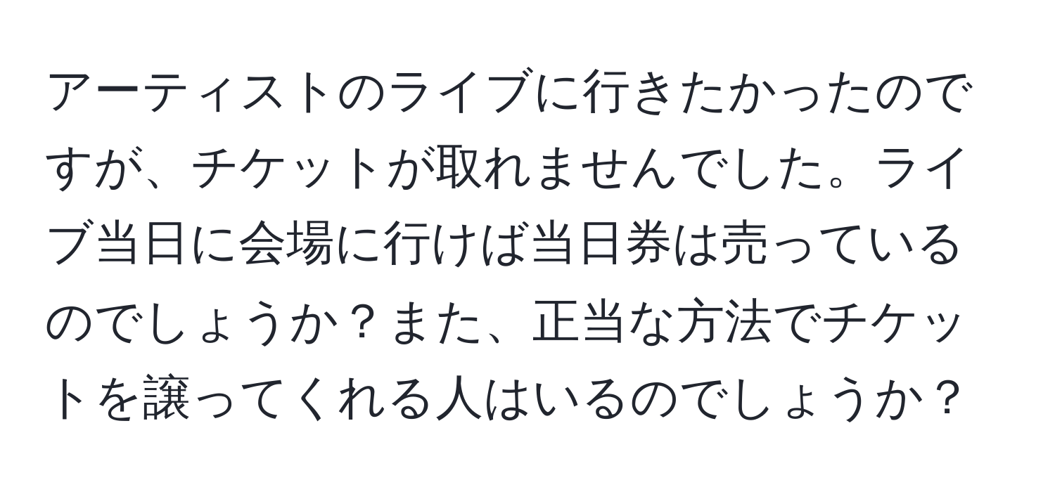 アーティストのライブに行きたかったのですが、チケットが取れませんでした。ライブ当日に会場に行けば当日券は売っているのでしょうか？また、正当な方法でチケットを譲ってくれる人はいるのでしょうか？