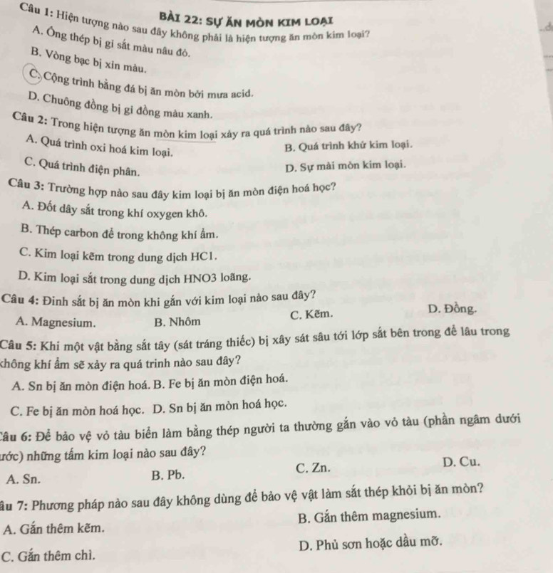 Sự ăn Mòn Kim loại
Câu 1: Hiện tượng nào sau đây không phải là hiện tượng ăn mòn kim loại?
..d
A. Ông thép bị gỉ sắt màu nâu đô.
B. Vòng bạc bị xin màu.
C Cộng trình bằng đá bị ăn mòn bởi mưa acid.
D. Chuông đồng bị gi đồng màu xanh.
Câu 2: Trong hiện tượng ăn mòn kim loại xảy ra quá trình nào sau đây?
A. Quá trình oxi hoá kim loại.
B. Quá trình khứ kim loại.
C. Quá trình điện phân.
D. Sự mài mòn kim loại.
Câu 3: Trường hợp nào sau đây kim loại bị ăn mòn điện hoá học?
A. Đốt dây sắt trong khí oxygen khô.
B. Thép carbon để trong không khí ẩm.
C. Kim loại kẽm trong dung dịch HC1.
D. Kim loại sắt trong dung dịch HNO3 loãng.
Câu 4: Đinh sắt bị ăn mòn khi gắn với kim loại nào sau đây?
A. Magnesium. B. Nhôm C. Kẽm.
D. Đồng.
Câu 5: Khi một vật bằng sắt tây (sát tráng thiếc) bị xây sát sâu tới lớp sắt bên trong để lâu trong
không khí ẩm sẽ xảy ra quá trinh nào sau đây?
A. Sn bị ăn mòn điện hoá. B. Fe bị ăn mòn điện hoá.
C. Fe bị ăn mòn hoá học. D. Sn bị ăn mòn hoá học.
Câu 6: Để bảo vệ vỏ tàu biển làm bằng thép người ta thường gắn vào vỏ tàu (phần ngâm dưới
nớc) những tấm kim loại nào sau đây?
A. Sn. B. Pb. C. Zn. D. Cu.
ầu 7: Phương pháp nào sau đây không dùng để bảo vệ vật làm sắt thép khỏi bị ăn mòn?
A. Gắn thêm kẽm. B. Gắn thêm magnesium.
C. Gắn thêm chì. D. Phủ sơn hoặc dầu mỡ.