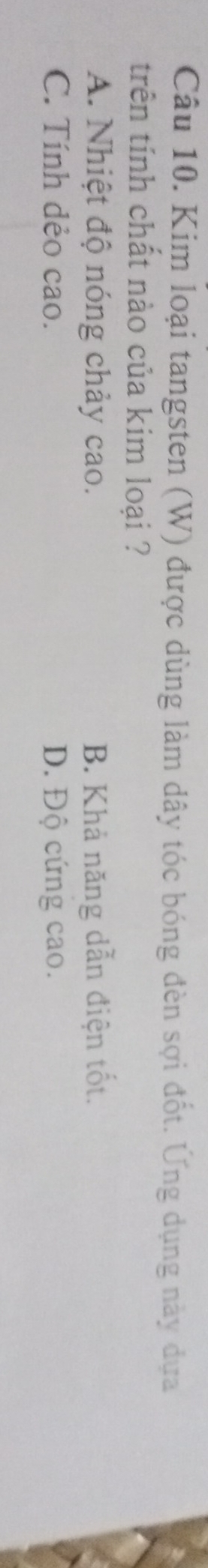 Kim loại tangsten (W) được dùng làm dây tóc bóng đèn sợi đốt. Ứng dụng này dựa
trên tính chất nào của kim loại ?
A. Nhiệt độ nóng chảy cao. B. Khả năng dẫn điện tốt.
C. Tính dẻo cao. D. Độ cứng cao.